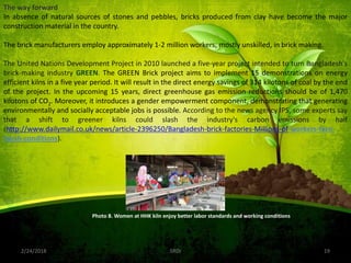 2/24/2018 19SRDI
The way forward
In absence of natural sources of stones and pebbles, bricks produced from clay have become the major
construction material in the country.
The brick manufacturers employ approximately 1-2 million workers, mostly unskilled, in brick making.
The United Nations Development Project in 2010 launched a five-year project intended to turn Bangladesh's
brick-making industry GREEN. The GREEN Brick project aims to implement 15 demonstrations on energy
efficient kilns in a five year period. It will result in the direct energy savings of 314 kilotons of coal by the end
of the project. In the upcoming 15 years, direct greenhouse gas emission reductions should be of 1,470
kilotons of CO2. Moreover, it introduces a gender empowerment component, demonstrating that generating
environmentally and socially acceptable jobs is possible. According to the news agency IPS, some experts say
that a shift to greener kilns could slash the industry's carbon emissions by half
(http://www.dailymail.co.uk/news/article-2396250/Bangladesh-brick-factories-Millions-of-workers-face-
harsh-conditions).
Photo 8. Women at HHK kiln enjoy better labor standards and working conditions
 