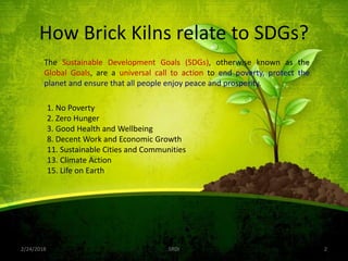 How Brick Kilns relate to SDGs?
2/24/2018 SRDI 2
1. No Poverty
2. Zero Hunger
3. Good Health and Wellbeing
8. Decent Work and Economic Growth
11. Sustainable Cities and Communities
13. Climate Action
15. Life on Earth
The Sustainable Development Goals (SDGs), otherwise known as the
Global Goals, are a universal call to action to end poverty, protect the
planet and ensure that all people enjoy peace and prosperity.
 