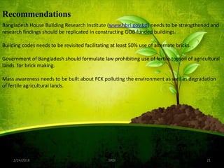2/24/2018 SRDI 21
Recommendations
Bangladesh House Building Research Institute (www.hbri.gov.bd) needs to be strengthened and
research findings should be replicated in constructing GOB funded buildings.
Building codes needs to be revisited facilitating at least 50% use of alternate bricks.
Government of Bangladesh should formulate law prohibiting use of fertile topsoil of agricultural
lands for brick making.
Mass awareness needs to be built about FCK polluting the environment as well as degradation
of fertile agricultural lands.
 