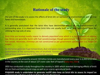 Rationale of the study
The aim of the study is to assess the effects of brick kiln on surrounding environment as well as crop
fields and homesteads.
It is generally postulated that the brick kilns have detrimental effects on micro-environment of
surrounding area. It is observed those brick kilns are usually built on or near agricultural lands for
utilizing the top soils of area.
Brick kilns are located mostly nearer to densely populated area which is a clear violation of existing
law. Bricks are generally burnt with fuel woods/coal/gas though government has banned the use of
fuel woods. Moreover, chimneys are not constructed as per government specification (i.e. height 30
meter).
As the fumes generate huge temperature, dust and gases especially SO2; which may affect the micro-
environment of the surrounding area of brickfield. Farmers are sometimes forced to sell fertile top
soils of their crop lands due to influential kiln owners.
It is reported that presently around 150 billion bricks are manufactured every year in 6,900 brick kilns
in the country at the cost of about 127 crore cubic feet of topsoil (Daily star, 2016).
SRDI has conducted a study throughout the country in 2005 which revealed damaging effects of brick
kiln on field and horticultural crops as well as on scarce agricultural lands.
Proposed study is undertaken to generate recent data base on brick kiln to assess its impact on2/24/2018 3SRDI
 