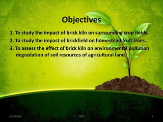 Objectives
1. To study the impact of brick kiln on surrounding crop fields.
2. To study the impact of brickfield on homestead fruit trees.
3. To assess the effect of brick kiln on environmental pollution
degradation of soil resources of agricultural land.
2/24/2018 SRDI 4
 