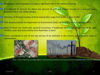 2/24/2018 8SRDI
Bangladesh’s brick making sector plays a significant role in the nation’s economy.
It is believed to account for about one percent of GDP and employ (mostly on a seasonal basis)
between one to two million people.
Estimates of the total number of brick-making kilns range from 6,000 to over 10,000.
Kilns documented by the Department of Environment (DoE) numbered 6,791 in September 2014.
Most of these are small-scale seasonal businesses (“traditional kilns”), operating from six to eight
months a year and active mainly from November to April.
Sector considered as one of the top sources of air pollution in the country and a primary cause of
deforestation.
Photo 1. Cluster of Brick kiln near Dhaka CityPhoto 2. Fixed chimney kilns (FCK) are one of the main polluters in Bangladesh (Photo: IIDFC Ltd. Bangladesh)
 