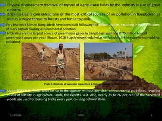 2/24/2018 9SRDI
Physical displacement/removal of topsoil of agricultural fields by the industry is also of great
concern.
Photo 3. Stockpile of excavated topsoil and 4. Soils processed for brick making
Brick-making is considered one of the most critical sources of air pollution in Bangladesh as
well as a major threat to forests and fertile topsoils.
Very few brick kilns in Bangladesh have been built following the proper design, resulting in huge emission
of black carbon causing environmental pollution.
Brick kilns are the largest source of greenhouse gases in Bangladesh emitting 8.75 million tons of
greenhouse gases per year (Hasan, 2016 http://www.thedailystar.net/city/brick-kiln-rules-breach-adding-
pollution).
About 8000 brick fields were set up in the country without any clear environmental guidelines, resulting
in loss of fertility in agricultural lands, the experts said. Also, nearly 25 to 26 per cent of the harvested
woods are used for burning bricks every year, causing deforestation.
 