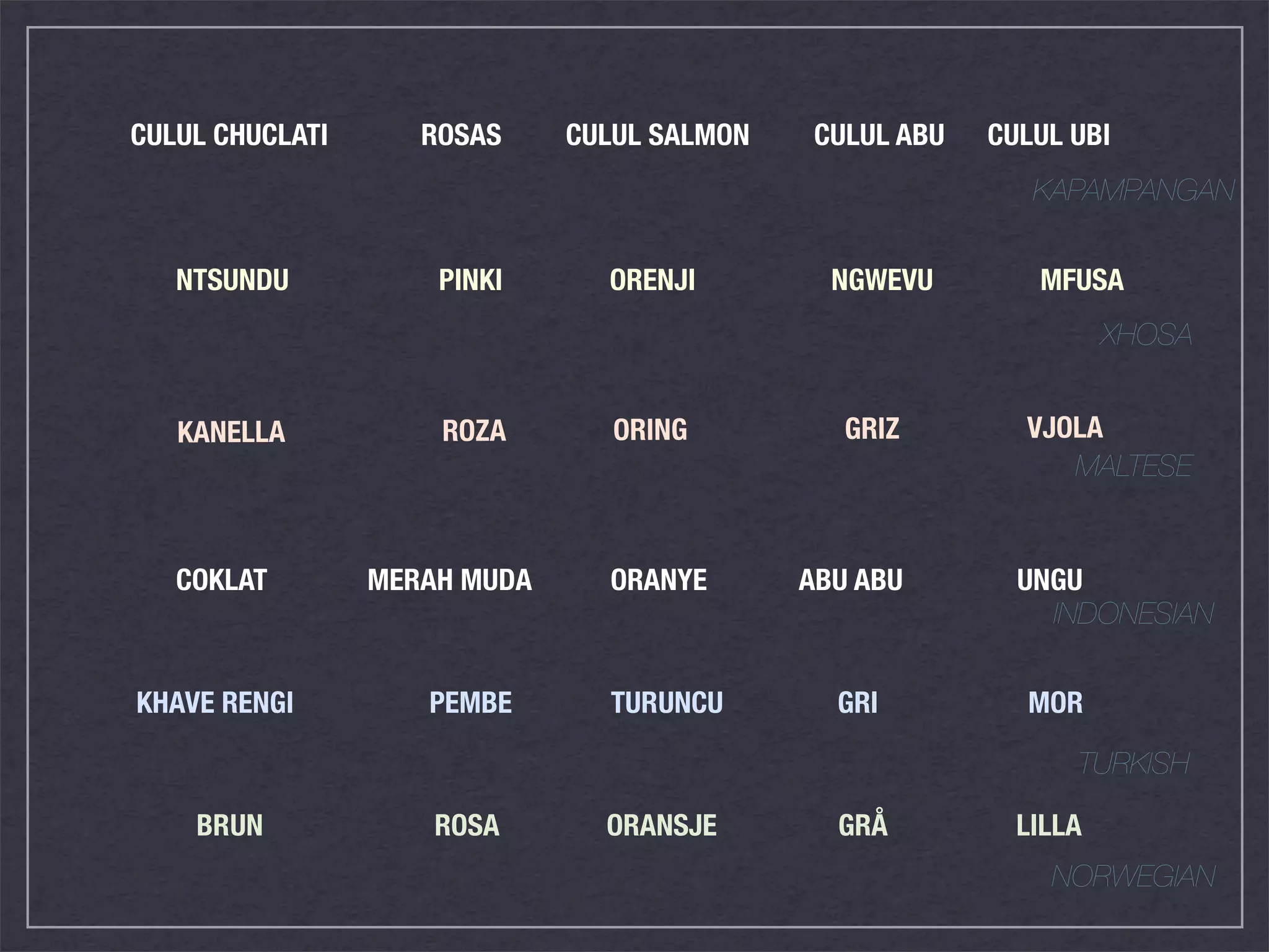 CULUL CHUCLATI      ROSAS     CULUL SALMON    CULUL ABU   CULUL UBI
                                                             KAPAMPANGAN


   NTSUNDU           PINKI      ORENJI         NGWEVU        MFUSA
                                                                    XHOSA


   KANELLA           ROZA        ORING          GRIZ        VJOLA
                                                               MALTESE


   COKLAT        MERAH MUDA     ORANYE       ABU ABU        UNGU
                                                              INDONESIAN


KHAVE RENGI         PEMBE       TURUNCU        GRI          MOR

                                                                TURKISH

    BRUN             ROSA       ORANSJE        GRÅ          LILLA
                                                              NORWEGIAN
 