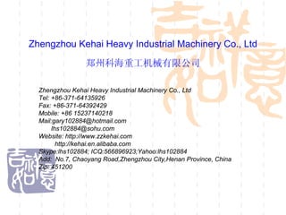 Zhengzhou Kehai Heavy Industrial Machinery Co., Ltd

                郑州科海重工机械有限公司

  Zhengzhou Kehai Heavy Industrial Machinery Co., Ltd
  Tel: +86-371-64135926
  Fax: +86-371-64392429
  Mobile: +86 15237140218
  Mail:gary102884@hotmail.com
       lhs102884@sohu.com
  Website: http://www.zzkehai.com
         http://kehai.en.alibaba.com
  Skype:lhs102884; ICQ:566896923;Yahoo:lhs102884
  Add: No.7, Chaoyang Road,Zhengzhou City,Henan Province, China
  Zip: 451200
 