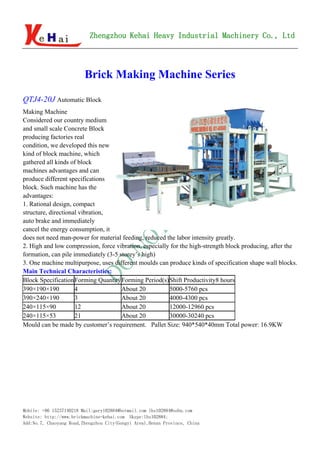 Zhengzhou Kehai Heavy Industrial Machinery Co., Ltd



                         Brick Making Machine Series

QTJ4-20J Automatic Block
Making Machine
Considered our country medium
and small scale Concrete Block
producing factories real
condition, we developed this new
kind of block machine, which
gathered all kinds of block
machines advantages and can
produce different specifications
block. Such machine has the
advantages:
1. Rational design, compact
structure, directional vibration,
auto brake and immediately
cancel the energy consumption, it
does not need man-power for material feeding, reduced the labor intensity greatly.
2. High and low compression, force vibration, especially for the high-strength block producing, after the
formation, can pile immediately (3-5 storey’s high)
3. One machine multipurpose, uses different moulds can produce kinds of specification shape wall blocks.
Main Technical Characteristics:
Block Specification Forming Quantity Forming Period(s)Shift Productivity8 hours
390×190×190          4                About 20          5000-5760 pcs
390×240×190          3                About 20          4000-4300 pcs
240×115×90           12               About 20          12000-12960 pcs
240×115×53           21               About 20          30000-30240 pcs
Mould can be made by customer’s requirement. Pallet Size: 940*540*40mm Total power: 16.9KW




Mobile: +86 15237140218 Mail:gary102884@hotmail.com lhs102884@sohu.com
Website: http://www.brickmachine-kehai.com Skype:lhs102884;
Add:No.7, Chaoyang Road,Zhengzhou City(Gongyi Area),Henan Province, China
 