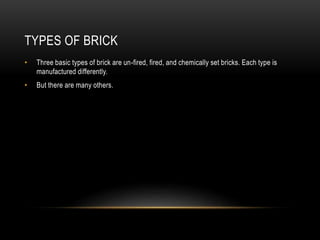 TYPES OF BRICK
• Three basic types of brick are un-fired, fired, and chemically set bricks. Each type is
manufactured differently.
• But there are many others.
 