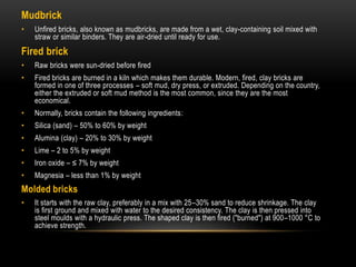 Mudbrick
• Unfired bricks, also known as mudbricks, are made from a wet, clay-containing soil mixed with
straw or similar binders. They are air-dried until ready for use.
Fired brick
• Raw bricks were sun-dried before fired
• Fired bricks are burned in a kiln which makes them durable. Modern, fired, clay bricks are
formed in one of three processes – soft mud, dry press, or extruded. Depending on the country,
either the extruded or soft mud method is the most common, since they are the most
economical.
• Normally, bricks contain the following ingredients:
• Silica (sand) – 50% to 60% by weight
• Alumina (clay) – 20% to 30% by weight
• Lime – 2 to 5% by weight
• Iron oxide – ≤ 7% by weight
• Magnesia – less than 1% by weight
Molded bricks
• It starts with the raw clay, preferably in a mix with 25–30% sand to reduce shrinkage. The clay
is first ground and mixed with water to the desired consistency. The clay is then pressed into
steel moulds with a hydraulic press. The shaped clay is then fired ("burned") at 900–1000 °C to
achieve strength.
 