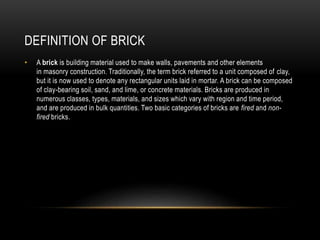 DEFINITION OF BRICK
• A brick is building material used to make walls, pavements and other elements
in masonry construction. Traditionally, the term brick referred to a unit composed of clay,
but it is now used to denote any rectangular units laid in mortar. A brick can be composed
of clay-bearing soil, sand, and lime, or concrete materials. Bricks are produced in
numerous classes, types, materials, and sizes which vary with region and time period,
and are produced in bulk quantities. Two basic categories of bricks are fired and non-
fired bricks.
 