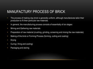 MANUFACTURY PROCESS OF BRICK
• The process of making clay brick is generally uniform, although manufactures tailor their
production to fit their particular raw materials.
• In general, the manufacturing process consists of essentially of six stages:
• Mining and Gathering raw materials
• Preparation of raw material (crushing, grinding, screening and mixing the raw materials)
• Making of the brick or Forming Process (forming, cutting and coating)
• Drying
• Curing ( firing and cooling)
• Packaging and storing
 