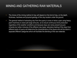 MINING AND GATHERING RAW MATERIALS
• The choice of the mining method of clay will depend on the kind of clay, on the depth,
thickness, hardness and physical geology of the clay location under the ground.
• The general method of extracting clay from the quarry is once or twice a year using heavy
plant machinery to stock pile large amounts, so to ensure continuous brick production
regardless of the weather conditions and because clays are rarely present as pure
minerals but rather mixtures of the different clay types; laboratory testing of the clays from
different parts of quarry will determine the characteristics of the layers and will be stock in
separate different categories which will facilitate the blending of the raw materials.
 