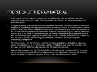 PREPATION OF THE RAW MATERIAL
• In the manufacturer, the clay rock is crashed and reduced in smaller particles, and then the material
produced is screen through an inclined vibrating screening machine to control the particle sizes prior to
water being added.
• During the screening, manufactures adjust and compensate the different variations in chemical composition
and physical properties by blending clays from different locations and sources to fit their standard of the end
product. Consequently, to fulfil their requirements of perfect clay for bricks making, or for the composition of
the raw material to fulfil their standard, the different mixes and proportions of clay and chemical are blended
together, prior to add water, as which of them affect the working properties of clays causing them to vary in
their behaviour affecting the properties of the final product. At the same time, manufacture has standardized
their end product and their manufacturing processes to limit variations in the processing and the
inconsistency in end product.
• For instance, a clay brick that when cure turn white may be developed commercially because, by adding
various minerals like oxide of iron will affect the propriety of the brick in such a way that when cure it will
produce a red brick if also there is consistency in the manufacturing processes.
• Example: Clay containing from 5 to 8 % of oxide of iron will, under ordinary conditions of firing, produce a
red brick; but if the clay contains 3 to 4% of alkalis, or the brick is fired too hard, the colour will be darker
and purple. An excess of Alumina compound tending to make the colour lighter and brighter.
 