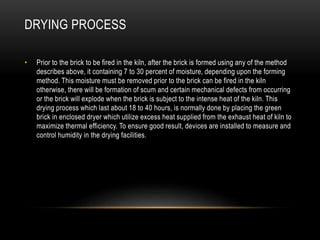DRYING PROCESS
• Prior to the brick to be fired in the kiln, after the brick is formed using any of the method
describes above, it containing 7 to 30 percent of moisture, depending upon the forming
method. This moisture must be removed prior to the brick can be fired in the kiln
otherwise, there will be formation of scum and certain mechanical defects from occurring
or the brick will explode when the brick is subject to the intense heat of the kiln. This
drying process which last about 18 to 40 hours, is normally done by placing the green
brick in enclosed dryer which utilize excess heat supplied from the exhaust heat of kiln to
maximize thermal efficiency. To ensure good result, devices are installed to measure and
control humidity in the drying facilities.
 