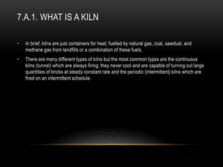 7.A.1. WHAT IS A KILN
• In brief, kilns are just containers for heat; fuelled by natural gas, coal, sawdust, and
methane gas from landfills or a combination of these fuels.
• There are many different types of kilns but the most common types are the continuous
kilns (tunnel) which are always firing; they never cool and are capable of turning out large
quantities of bricks at steady constant rate and the periodic (intermittent) kilns which are
fired on an intermittent schedule.
 