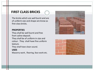 FIRST CLASS BRICKS
The bricks which are well burnt and are
of uniform size and shape are know as
first class bricks.
PROPERTIES
They shall be well burnt and free
from saline deposit.
They shall be of uniform in size and
colour . They shall have fine uniform
texture.
They shall have clean sound.
USES
Masonry work , flooring, face work etc.
 