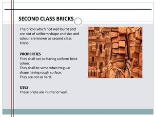 SECOND CLASS BRICKS
The bricks which not well burnt and
are not of uniform shape and size and
colour are known as second class
bricks.
PROPERTIES
They shall not be having uniform brick
colour.
They shall be same what irregular
shape having rough surface.
They are not so hard.
USES
These bricks are in interior wall.
 
