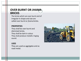 OVER BURNT OR JHAMA
BRICKS
The bricks which are over burnt and of
irregular in shape and size are
called over burnt or jhama bricks.
PROPERTIES
They shall be over burnt and
districted bricks.
They shall be dark in colour.
They shall produce metallic ringing
sound.
USES
They are used as aggrigates and as
road metal.
 
