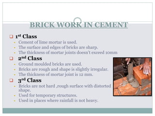 BRICK WORK IN CEMENT
 1st Class
 Cement of lime mortar is used.
 The surface and edges of bricks are sharp.
 The thickness of mortar joints doesn’t exceed 10mm
 2nd Class
 Ground moulded bricks are used.
 Bricks are rough and shape is slightly irregular.
 The thickness of mortar joint is 12 mm.
 3rd Class
 Bricks are not hard ,rough surface with distorted
shape.
 Used for temporary structures.
 Used in places where rainfall is not heavy.
 