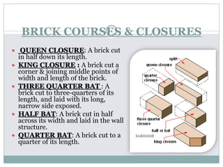 BRICK COURSES & CLOSURES
 QUEEN CLOSURE: A brick cut
in half down its length.
 KING CLOSURE : A brick cut a
corner & joining middle points of
width and length of the brick.
 THREE QUARTER BAT : A
brick cut to three-quarters of its
length, and laid with its long,
narrow side exposed.
 HALF BAT: A brick cut in half
across its width and laid in the wall
structure.
 QUARTER BAT: A brick cut to a
quarter of its length.
 