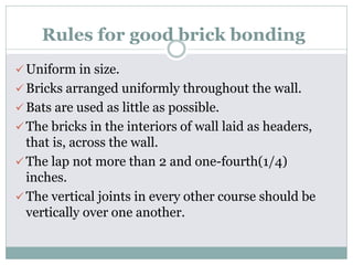 Rules for good brick bonding
 Uniform in size.
 Bricks arranged uniformly throughout the wall.
 Bats are used as little as possible.
 The bricks in the interiors of wall laid as headers,
that is, across the wall.
 The lap not more than 2 and one-fourth(1/4)
inches.
 The vertical joints in every other course should be
vertically over one another.
 