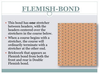 FLEMISH-BOND
 This bond has one stretcher
between headers, with the
headers centered over the
stretchers in the course below.
 When a course begins with a
stretcher, the course will
ordinarily terminate with a
stretcher at the other end.
 Brickwork that appears as
Flemish bond from both the
front and rear is Double
Flemish bond.
 