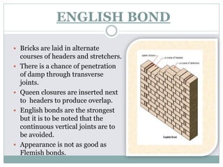 ENGLISH BOND
 Bricks are laid in alternate
courses of headers and stretchers.
 There is a chance of penetration
of damp through transverse
joints.
 Queen closures are inserted next
to headers to produce overlap.
 English bonds are the strongest
but it is to be noted that the
continuous vertical joints are to
be avoided.
 Appearance is not as good as
Flemish bonds.
 