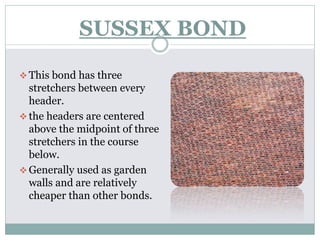 SUSSEX BOND
 This bond has three
stretchers between every
header.
 the headers are centered
above the midpoint of three
stretchers in the course
below.
 Generally used as garden
walls and are relatively
cheaper than other bonds.
 