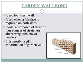GARDEN-WALL BOND
 Used for 9 inch wall.
 Used when a fair face is
required on both sides.
 Wall is composed of three or
four courses of stretchers
alternating with one of
headers.
 It is mostly used in
construction of garden wall.
 
