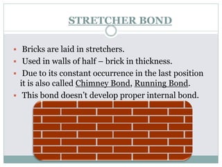 STRETCHER BOND
 Bricks are laid in stretchers.
 Used in walls of half – brick in thickness.
 Due to its constant occurrence in the last position
it is also called Chimney Bond, Running Bond.
 This bond doesn’t develop proper internal bond.
 