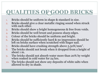 QUALITIES OF GOOD BRICKS
1. Bricks should be uniform in shape & standard in size.
2. Bricks should give a clear metallic ringing sound when struck
with each other.
3. Bricks should show a bright homogeneous & free from voids.
4. Bricks should be well brunt and possess sharp edges.
5. Colour of the bricks should be uniform and bright.
6. Bricks should be sufficiently hard & no impression should be
left on bricks surface when scratched with finger nail.
7. Bricks should have crushing strength above 5.50N/mm”.
8. The bricks should not break when it dropped from a height of
about 1 m.
9. The bricks should not absorb water more than 20% by weight
when soaked in cold water for 24 hrs.
10. The bricks should not show any deposits of white salts when
allowed to dry in shade.
 