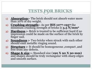 TESTS FOR BRICKS
1) Absorption:- The brick should not absorb water more
than 20% of dry weight.
2) Crushing strength:- As per BIS 1077-1957 the
minimum crushing strength of bricks is 3.5 N/mm2
3) Hardness :- Brick is treated to be sufficient hard if no
impression could be made on the surface of the brick by
finger nail.
4) Soundness :- Two bricks when struck with each other
should emit metallic ringing sound.
5) Structure :- It should be homogeneous ,compact ,and
free from any defects.
6) Shape & size :- Standard size (190 X 90 X 90 mm)
and shapes should be truly rectangular with sharp edges
and smooth surface.
 