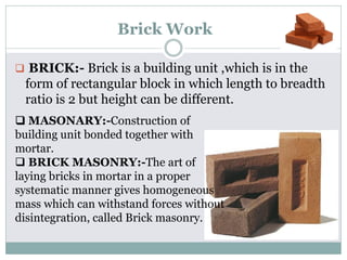 Brick Work
 BRICK:- Brick is a building unit ,which is in the
form of rectangular block in which length to breadth
ratio is 2 but height can be different.
 MASONARY:-Construction of
building unit bonded together with
mortar.
 BRICK MASONRY:-The art of
laying bricks in mortar in a proper
systematic manner gives homogeneous
mass which can withstand forces without
disintegration, called Brick masonry.
 