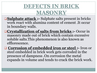 DEFECTS IN BRICK
MASONRY
Sulphate attack :- Sulphate salts present in bricks
work react with alumina content of cement .It occur
in boundary walls.
Crystallization of salts from bricks :- Occur in
masonry made out of brick which contain excessive
soluble salts.This phenomenon is also known as
efflorescence.
 Corrosion of embedded iron or steel :- Iron or
steel embedded in brick work gets corroded in the
presence of dampness .On corrosion the metal
expands in volume and tends to crack the brick work.
 