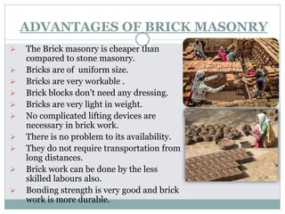 ADVANTAGES OF BRICK MASONRY
 The Brick masonry is cheaper than
compared to stone masonry.
 Bricks are of uniform size.
 Bricks are very workable .
 Brick blocks don’t need any dressing.
 Bricks are very light in weight.
 No complicated lifting devices are
necessary in brick work.
 There is no problem to its availability.
 They do not require transportation from
long distances.
 Brick work can be done by the less
skilled labours also.
 Bonding strength is very good and brick
work is more durable.
 