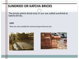 SUNDRIED OR KATCHA BRICKS
The bricks which dried only in sun are called sundried or
katcha bricks.
USES
They are only suitable for constructing enclosures etc.
 