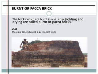 BURNT OR PACCA BRICK
The bricks which are burnt in a kill after holding and
drying are called burnt or pacca bricks.
USES
These are generally used in permanent walls.
 