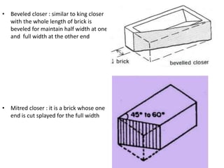 • Beveled closer : similar to king closer
with the whole length of brick is
beveled for maintain half width at one
and full width at the other end
• Mitred closer : it is a brick whose one
end is cut splayed for the full width
 