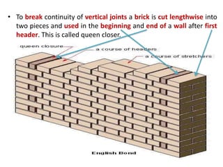 • To break continuity of vertical joints a brick is cut lengthwise into
two pieces and used in the beginning and end of a wall after first
header. This is called queen closer.
 
