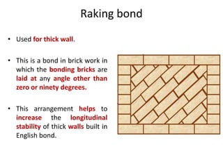 Raking bond
• Used for thick wall.
• This is a bond in brick work in
which the bonding bricks are
laid at any angle other than
zero or ninety degrees.
• This arrangement helps to
increase the longitudinal
stability of thick walls built in
English bond.
 