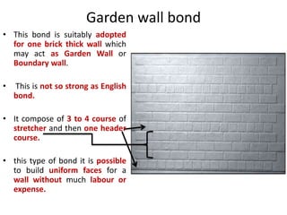 Garden wall bond
• This bond is suitably adopted
for one brick thick wall which
may act as Garden Wall or
Boundary wall.
• This is not so strong as English
bond.
• It compose of 3 to 4 course of
stretcher and then one header
course.
• this type of bond it is possible
to build uniform faces for a
wall without much labour or
expense.
 