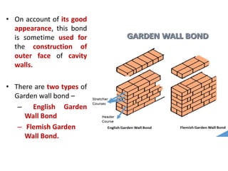 • On account of its good
appearance, this bond
is sometime used for
the construction of
outer face of cavity
walls.
• There are two types of
Garden wall bond –
– English Garden
Wall Bond
– Flemish Garden
Wall Bond.
 