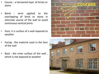 • Course : a horizontal layer of bricks or
stone
• Bond : term applied to the
overlapping of brick or stone in
alternate course of the wall to avoid
continuous vertical joints
• Face: it is surface of a wall exposed to
weather
• Facing : the material used in the face
of the wall
• Back : the inner surface of the wall ,
which is not exposed to weather
 
