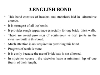 3.ENGLISH BOND
• This bond consists of headers and stretchers laid in alternative
courses.
• It is strongest of all the bonds.
• It provides rough appearance especially for one brick thick walls.
• There are avoid provision of continuous vertical joints in the
structure built in this bond.
• Much attention is not required in providing this bond.
• Progress of work is more.
• It is costly because the use of brick bats is not allowed.
• In stretcher course , the stretcher have a minimum lap of one
fourth of their length.
 