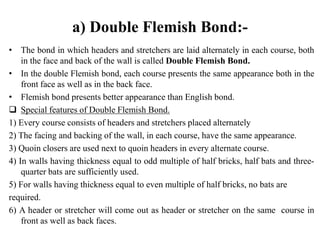 a) Double Flemish Bond:-
• The bond in which headers and stretchers are laid alternately in each course, both
in the face and back of the wall is called Double Flemish Bond.
• In the double Flemish bond, each course presents the same appearance both in the
front face as well as in the back face.
• Flemish bond presents better appearance than English bond.
 Special features of Double Flemish Bond.
1) Every course consists of headers and stretchers placed alternately
2) The facing and backing of the wall, in each course, have the same appearance.
3) Quoin closers are used next to quoin headers in every alternate course.
4) In walls having thickness equal to odd multiple of half bricks, half bats and three-
quarter bats are sufficiently used.
5) For walls having thickness equal to even multiple of half bricks, no bats are
required.
6) A header or stretcher will come out as header or stretcher on the same course in
front as well as back faces.
 