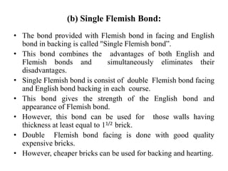 (b) Single Flemish Bond:
• The bond provided with Flemish bond in facing and English
bond in backing is called "Single Flemish bond”.
• This bond combines the advantages of both English and
Flemish bonds and simultaneously eliminates their
disadvantages.
• Single Flemish bond is consist of double Flemish bond facing
and English bond backing in each course.
• This bond gives the strength of the English bond and
appearance of Flemish bond.
• However, this bond can be used for those walls having
thickness at least equal to 11/2 brick.
• Double Flemish bond facing is done with good quality
expensive bricks.
• However, cheaper bricks can be used for backing and hearting.
 
