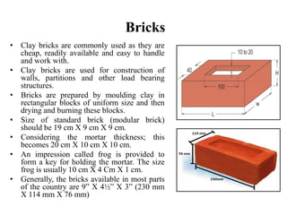 Bricks
• Clay bricks are commonly used as they are
cheap, readily available and easy to handle
and work with.
• Clay bricks are used for construction of
walls, partitions and other load bearing
structures.
• Bricks are prepared by moulding clay in
rectangular blocks of uniform size and then
drying and burning these blocks.
• Size of standard brick (modular brick)
should be 19 cm X 9 cm X 9 cm.
• Considering the mortar thickness; this
becomes 20 cm X 10 cm X 10 cm.
• An impression called frog is provided to
form a key for holding the mortar. The size
frog is usually 10 cm X 4 Cm X 1 cm.
• Generally, the bricks available in most parts
of the country are 9ˮ X 4½ˮ X 3” (230 mm
X 114 mm X 76 mm)
 