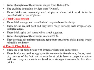 • Water absorption of these bricks ranges from 16 to 20 %.
• The crushing strength is not less than 7 N/mm2.
• These bricks are commonly used at places where brick work is to be
provided with a coat of plaster.
3. Third Class Bricks:
• These bricks are ground moulded and they are burnt in clamps.
• These bricks are not hard and they have rough surfaces with irregular and
distorted edges.
• These bricks give dull sound when struck together.
• Water absorption of these bricks is about 25 %.
• They are used for unimportant and temporary structures and at places where
rainfall is not heavy.
4. Fourth Class Bricks:
• These are over burnt bricks with irregular shape and dark colour.
• These bricks are used as aggregate for concrete in foundations, floors, roads
etc, because of the fact that the over burnt bricks have a compact structure
and hence they are sometimes found to be stronger than even the first class
bricks.
 