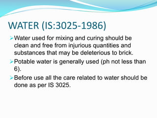 WATER (IS:3025-1986)
Water used for mixing and curing should be
clean and free from injurious quantities and
substances that may be deleterious to brick.
Potable water is generally used (ph not less than
6).
Before use all the care related to water should be
done as per IS 3025.
 