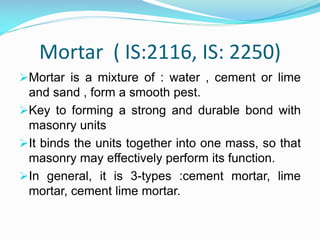 Mortar ( IS:2116, IS: 2250)
Mortar is a mixture of : water , cement or lime
and sand , form a smooth pest.
Key to forming a strong and durable bond with
masonry units
It binds the units together into one mass, so that
masonry may effectively perform its function.
In general, it is 3-types :cement mortar, lime
mortar, cement lime mortar.
 