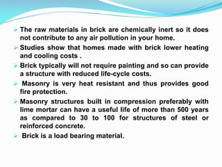  The raw materials in brick are chemically inert so it does
not contribute to any air pollution in your home.
 Studies show that homes made with brick lower heating
and cooling costs .
 Brick typically will not require painting and so can provide
a structure with reduced life-cycle costs.
 Masonry is very heat resistant and thus provides good
fire protection.
 Masonry structures built in compression preferably with
lime mortar can have a useful life of more than 500 years
as compared to 30 to 100 for structures of steel or
reinforced concrete.
 Brick is a load bearing material.
 